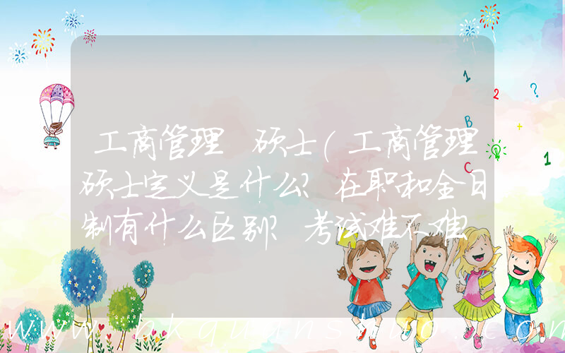 工商管理 硕士(工商管理硕士定义是什么？在职和全日制有什么区别？考试难不难？)
